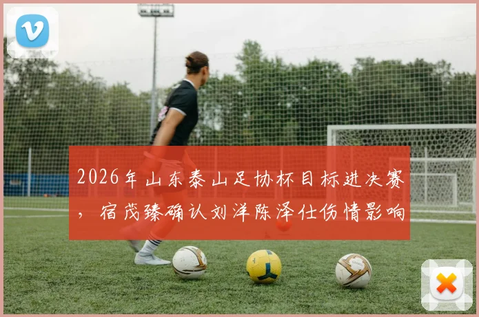 2026年山东泰山足协杯目标进决赛，宿茂臻确认刘洋陈泽仕伤情影响，附最新赛程解析
