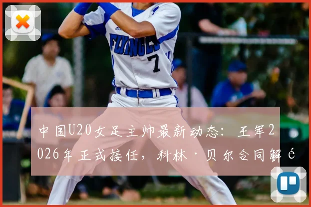 中国U20女足主帅最新动态：王军2026年正式接任，科林·贝尔合同解除内情详解