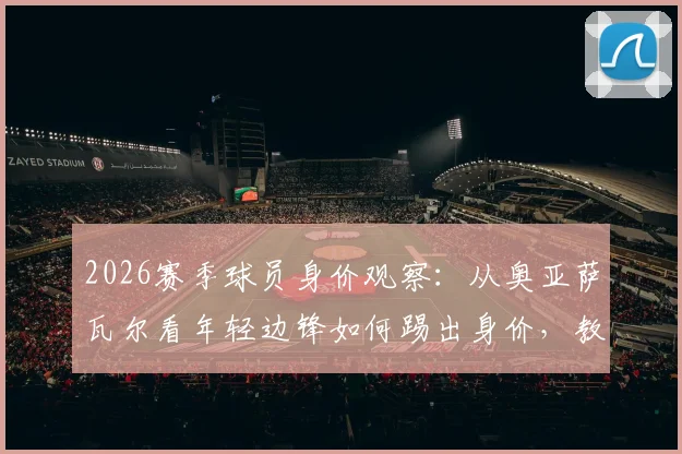 2026赛季球员身价观察:从奥亚萨瓦尔看年轻边锋如何踢出身价,教练赛后点评透露关键信息