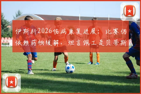 伊斯科2026伤病康复进展:比赛仍依赖药物缓解,坦言佩工是贝蒂斯崛起的关键建筑师