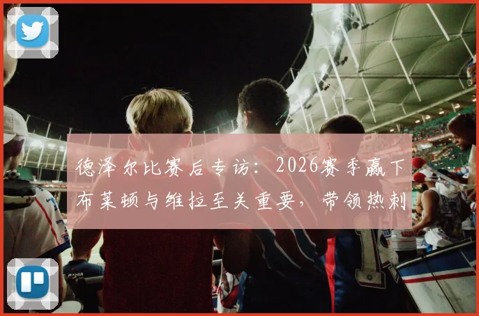 德泽尔比赛后专访：2026赛季赢下布莱顿与维拉至关重要，带领热刺成功保级是教练生涯最美一天