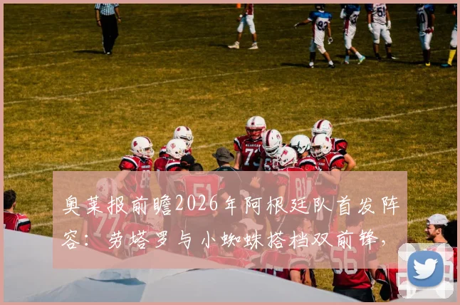 奥莱报前瞻2026年阿根廷队首发阵容：劳塔罗与小蜘蛛搭档双前锋，帕雷德斯之子担任前腰