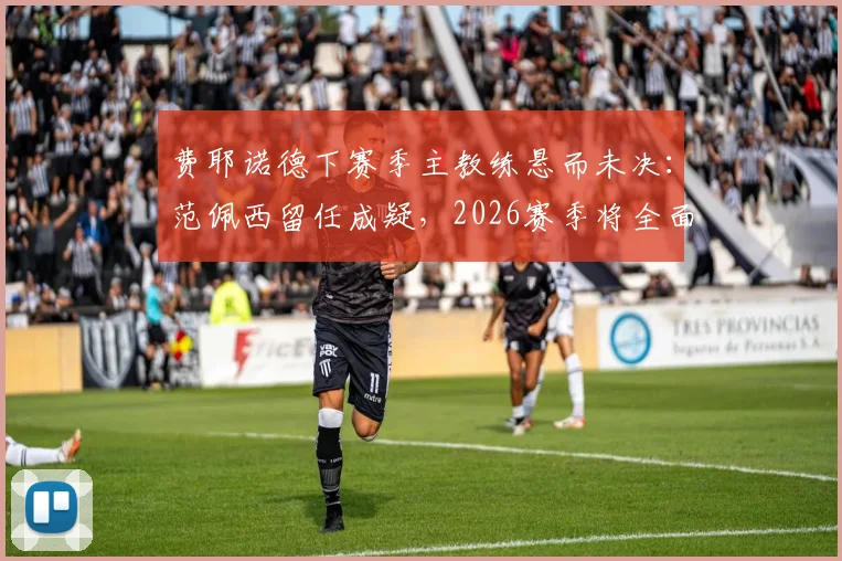 费耶诺德下赛季主教练悬而未决：范佩西留任成疑，2026赛季将全面转向进攻足球战术解析