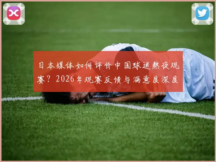 日本媒体如何评价中国球迷熬夜观赛？2026年观赛反馈与满意度深度分析，附球迷真实反应解读