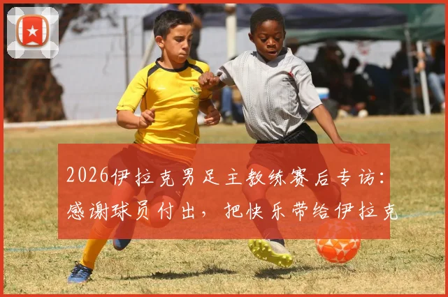 2026伊拉克男足主教练赛后专访：感谢球员付出，把快乐带给伊拉克人民