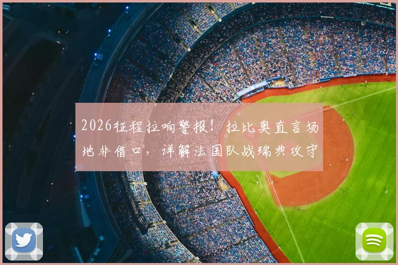 2026征程拉响警报！拉比奥直言场地非借口，详解法国队战瑞典攻守平衡关键点，中场大将点出球队痼疾
