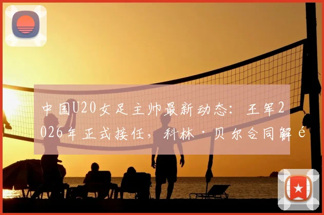 中国U20女足主帅最新动态：王军2026年正式接任，科林·贝尔合同解除内情详解