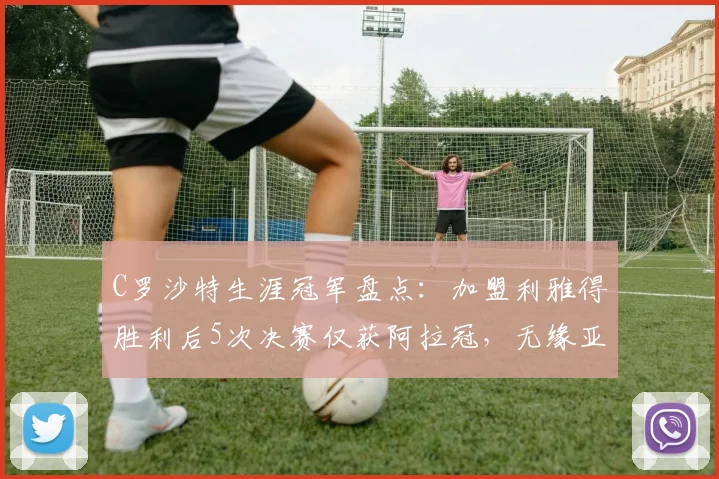 C罗沙特生涯冠军盘点：加盟利雅得胜利后5次决赛仅获阿拉冠，无缘亚冠二级捧杯原因解析