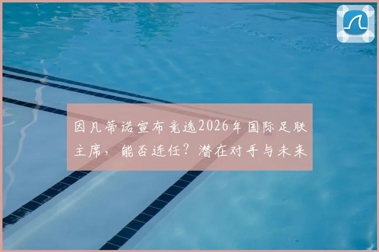 因凡蒂诺宣布竞选2026年国际足联主席，能否连任？潜在对手与未来挑战分析