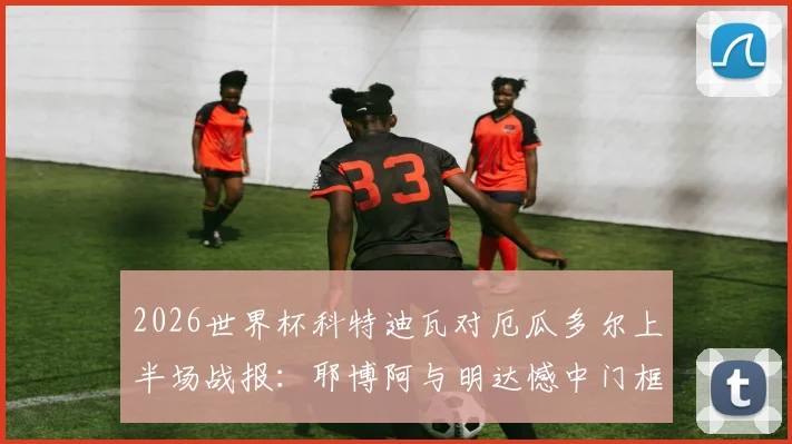 2026世界杯科特迪瓦对厄瓜多尔上半场战报：耶博阿与明达憾中门框，半场数据与关键战术解读
