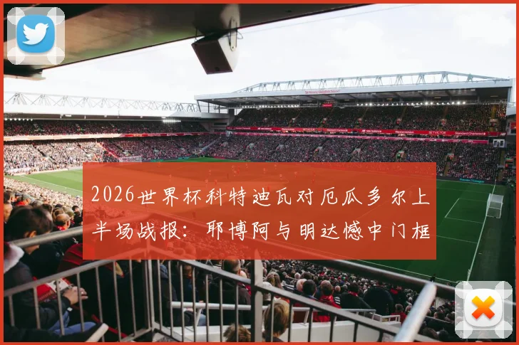 2026世界杯科特迪瓦对厄瓜多尔上半场战报：耶博阿与明达憾中门框，半场数据与关键战术解读