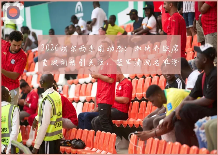 2026切尔西季前动态:加纳乔缺席首次训练引关注,蓝军清洗名单浮现,球员未来去向分析