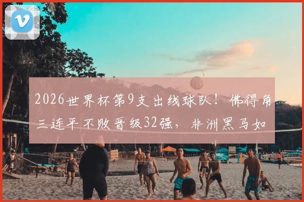 2026世界杯第9支出线球队!佛得角三连平不败晋级32强,非洲黑马如何创造历史?