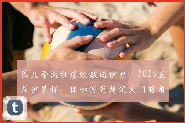 因凡蒂诺社媒致敬诺伊尔:2026五届世界杯,你如何重新定义门将角色的历史与未来