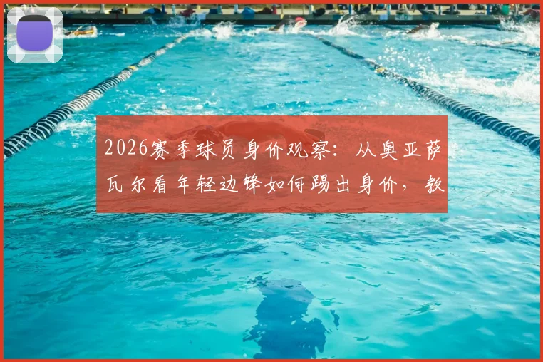 2026赛季球员身价观察：从奥亚萨瓦尔看年轻边锋如何踢出身价，教练赛后点评透露关键信息