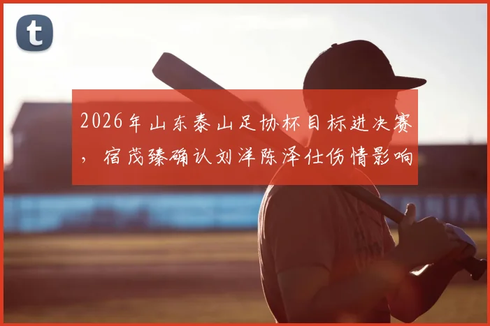 2026年山东泰山足协杯目标进决赛，宿茂臻确认刘洋陈泽仕伤情影响，附最新赛程解析