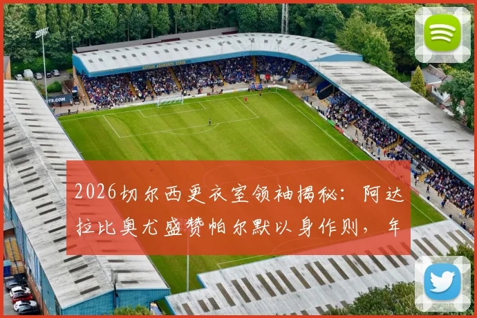 2026切尔西更衣室领袖揭秘：阿达拉比奥尤盛赞帕尔默以身作则，年轻核心如何影响球队未来走向