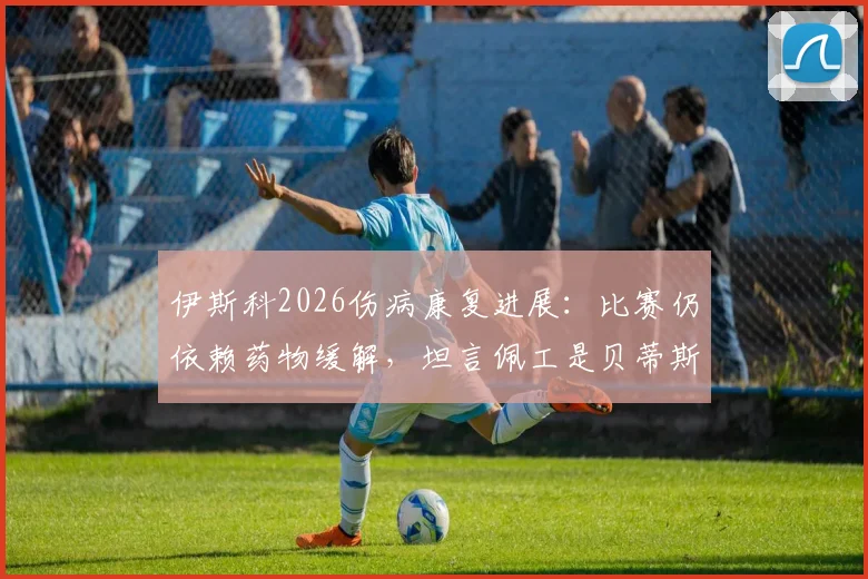 伊斯科2026伤病康复进展：比赛仍依赖药物缓解，坦言佩工是贝蒂斯崛起的关键建筑师