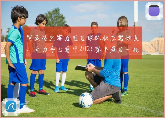阿莱格里赛后直言球队状态需恢复,全力冲击意甲2026赛季最后一轮胜利