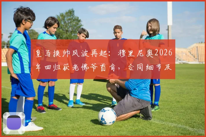 皇马换帅风波再起:穆里尼奥2026年回归获老佛爷首肯,合同细节及官宣时间最新解析