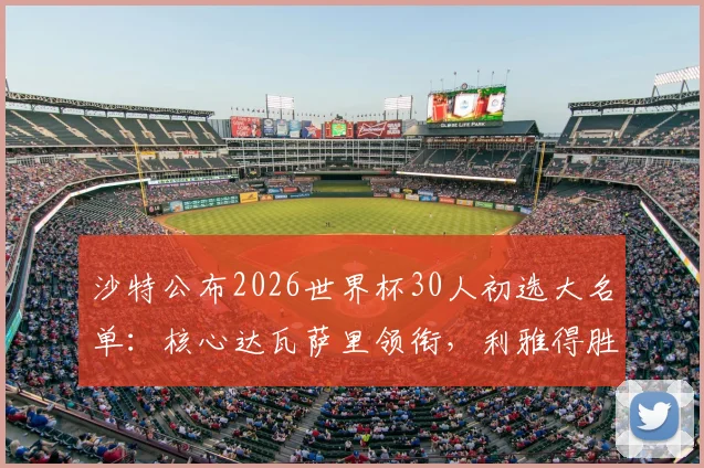 沙特公布2026世界杯30人初选大名单:核心达瓦萨里领衔,利雅得胜利6将强势入围,附完整名单解析