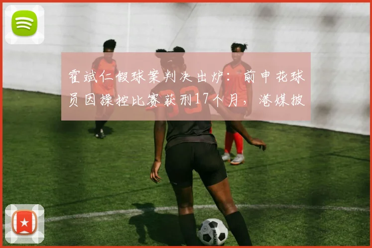 霍斌仁假球案判决出炉:前申花球员因操控比赛获刑17个月,港媒披露案件细节