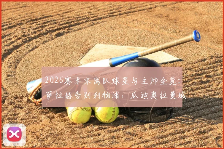 2026赛季末离队球星与主帅全览：萨拉赫告别利物浦，瓜迪奥拉曼城生涯终结，附潜在下家分析