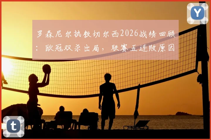 罗森尼尔执教切尔西2026战绩回顾：欧冠双杀出局，联赛五连败原因分析与战术困境解读