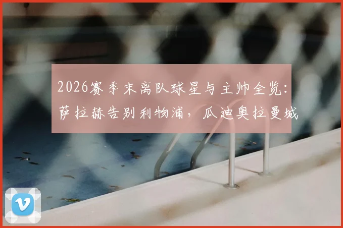 2026赛季末离队球星与主帅全览：萨拉赫告别利物浦，瓜迪奥拉曼城生涯终结，附潜在下家分析