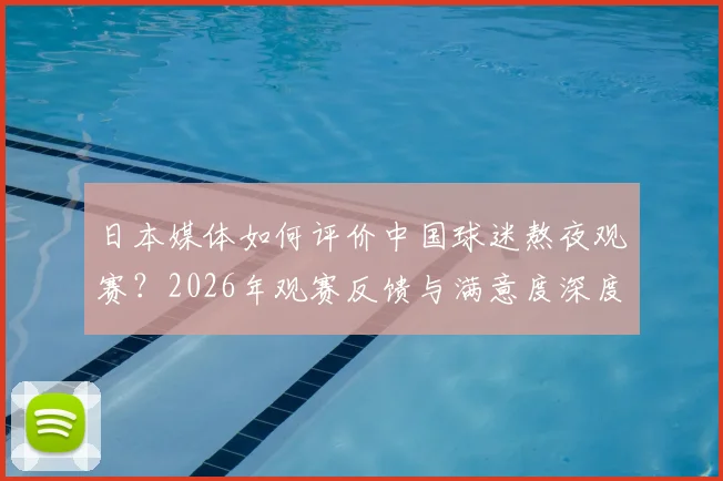 日本媒体如何评价中国球迷熬夜观赛?2026年观赛反馈与满意度深度分析,附球迷真实反应解读