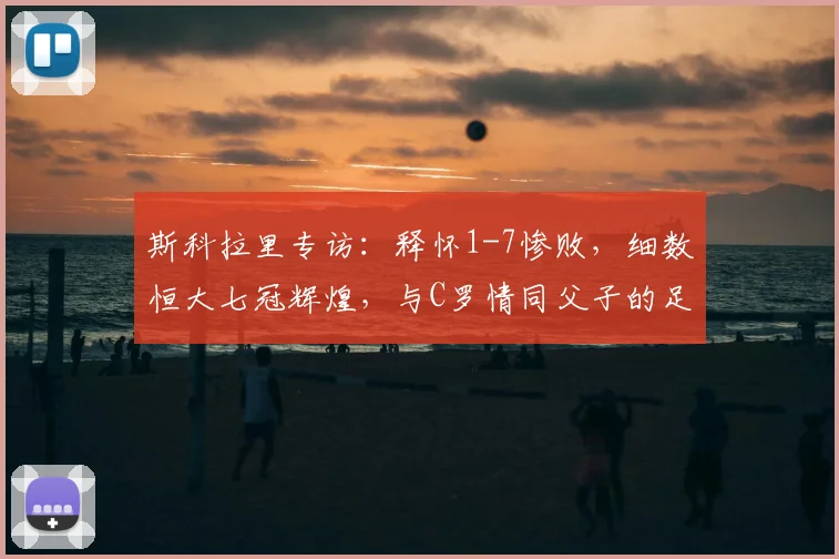 斯科拉里专访：释怀1-7惨败，细数恒大七冠辉煌，与C罗情同父子的足球人生