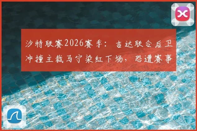 沙特联赛2026赛季：吉达联合后卫冲撞主裁马宁染红下场，恐遭赛事委员会严厉追加停赛处罚