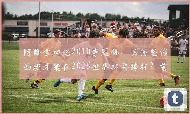 阿隆索回忆2010夺冠路，为何坚信西班牙能在2026世界杯再捧杯？前国脚深度解析球队前景