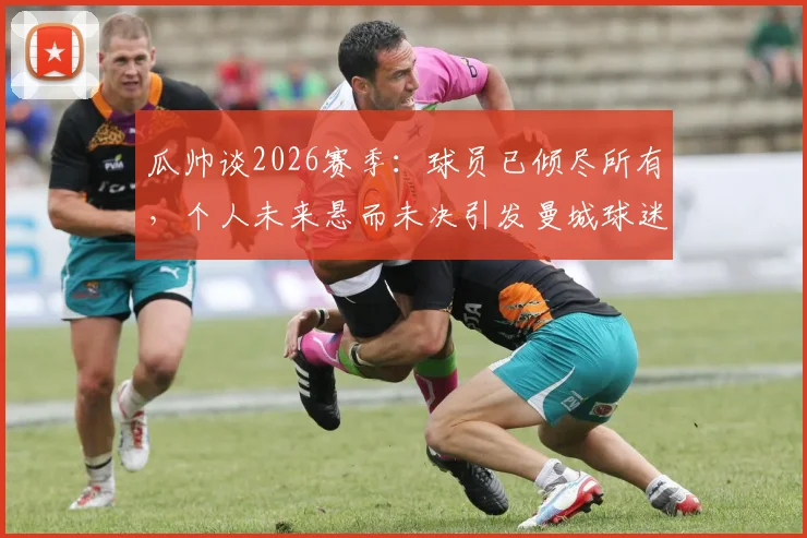 瓜帅谈2026赛季：球员已倾尽所有，个人未来悬而未决引发曼城球迷热议