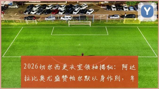 2026切尔西更衣室领袖揭秘:阿达拉比奥尤盛赞帕尔默以身作则,年轻核心如何影响球队未来走向