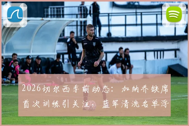 2026切尔西季前动态：加纳乔缺席首次训练引关注，蓝军清洗名单浮现，球员未来去向分析