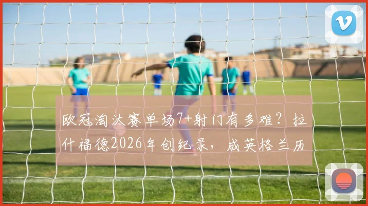 欧冠淘汰赛单场7+射门有多难？拉什福德2026年创纪录，成英格兰历史第二人，数据深度解析