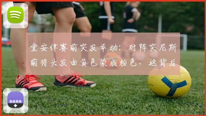 堂安律赛前突发举动:对阵突尼斯前将头发由黄色染成粉色,这背后有何用意与说法?