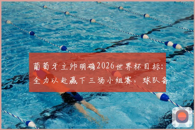 葡萄牙主帅明确2026世界杯目标:全力以赴赢下三场小组赛,球队备战已全面就绪