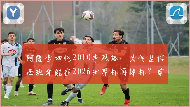 阿隆索回忆2010夺冠路，为何坚信西班牙能在2026世界杯再捧杯？前国脚深度解析球队前景