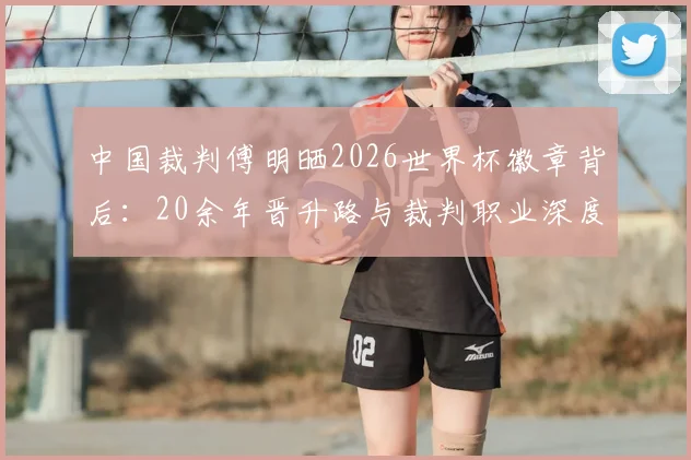 中国裁判傅明晒2026世界杯徽章背后：20余年晋升路与裁判职业深度解析