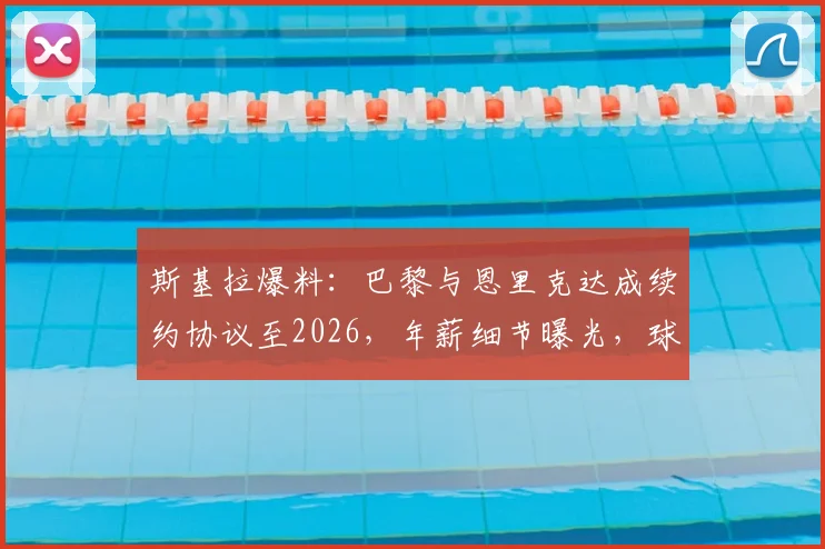 斯基拉爆料：巴黎与恩里克达成续约协议至2026，年薪细节曝光，球队未来规划浮现