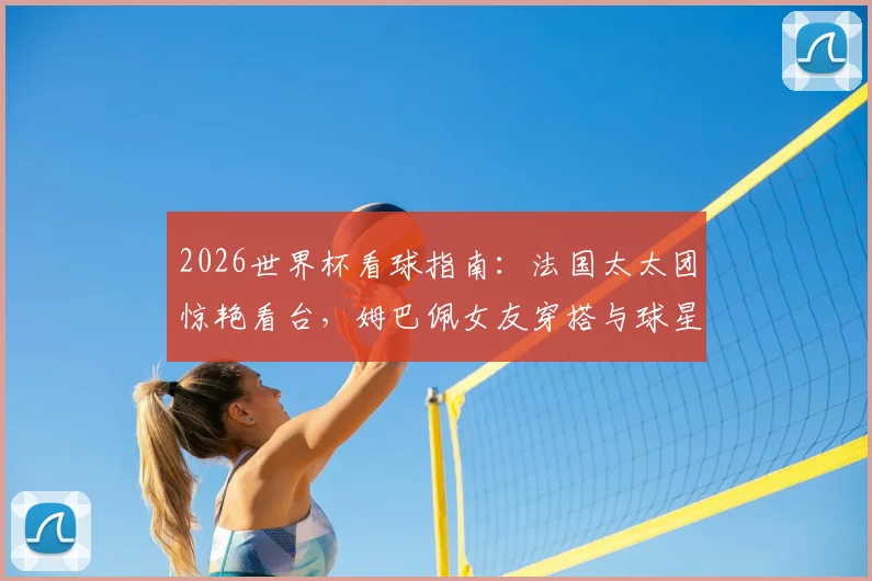 2026世界杯看球指南:法国太太团惊艳看台,姆巴佩女友穿搭与球星动态一览