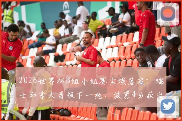 2026世界杯B组小组赛尘埃落定：瑞士加拿大晋级下一轮，波黑4分获出线权，东道主卡塔尔遗憾告别