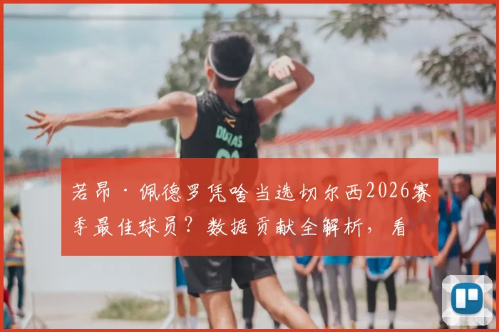 若昂·佩德罗凭啥当选切尔西2026赛季最佳球员?数据贡献全解析,看蓝军为何力挺自家人