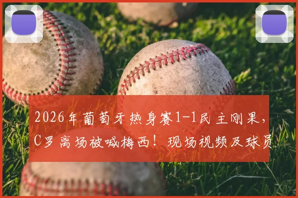2026年葡萄牙热身赛1-1民主刚果,C罗离场被喊梅西!现场视频及球员反应深度回顾