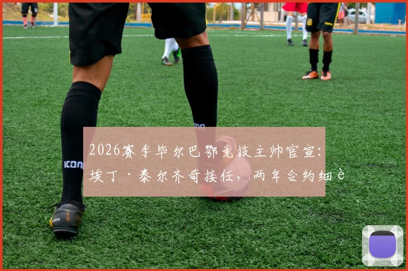 2026赛季毕尔巴鄂竞技主帅官宣：埃丁·泰尔齐奇接任，两年合约细节全解析