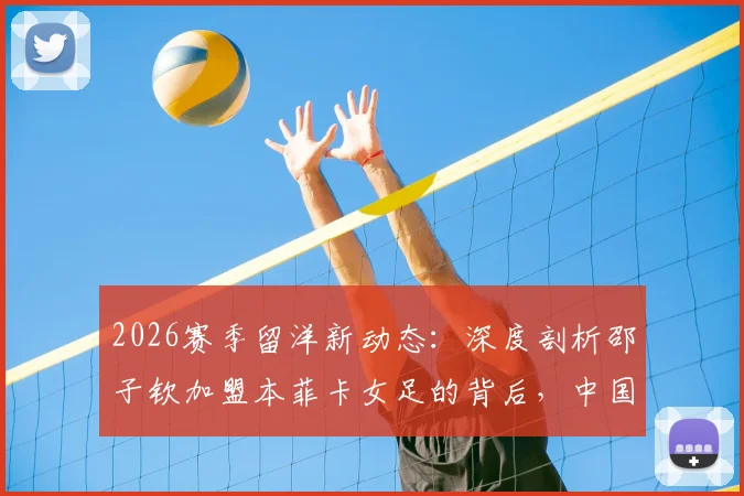 2026赛季留洋新动态：深度剖析邵子钦加盟本菲卡女足的背后，中国前锋能否立足葡超？