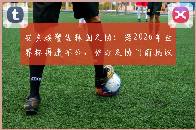 安贞焕警告韩国足协：若2026年世界杯再遭不公，将赴足协门前抗议