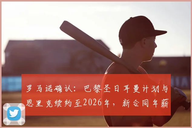 罗马诺确认：巴黎圣日耳曼计划与恩里克续约至2026年，新合同年薪与留任原因深度分析